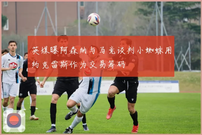 英媒曝阿森纳与马竞谈判小蜘蛛用约克雷斯作为交易筹码