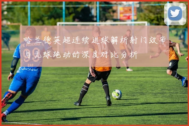 哈兰德英超连续进球解析射门效率与无球跑动的深度对比分析