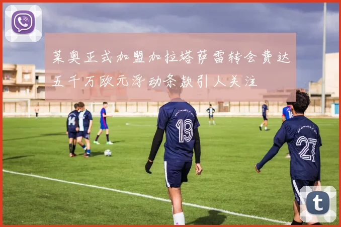 莱奥正式加盟加拉塔萨雷转会费达五千万欧元浮动条款引人关注