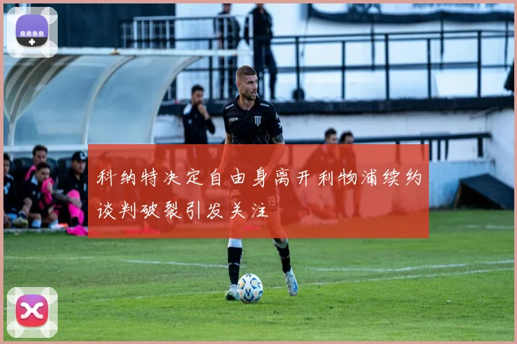 科纳特决定自由身离开利物浦续约谈判破裂引发关注