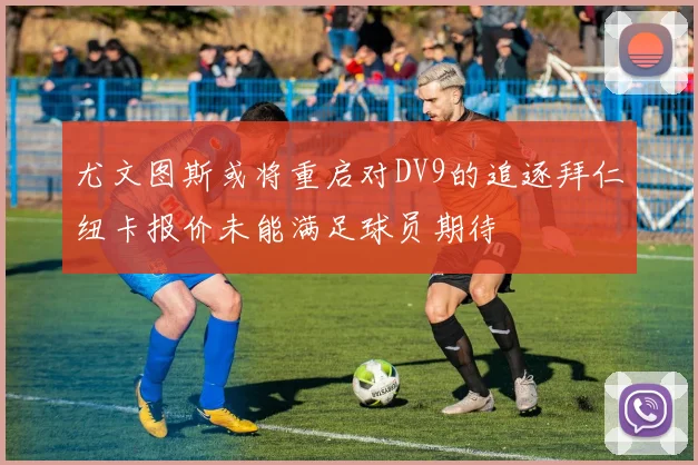 尤文图斯或将重启对DV9的追逐拜仁纽卡报价未能满足球员期待
