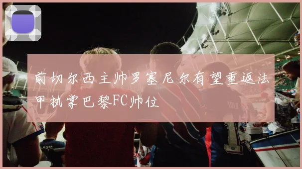 前切尔西主帅罗塞尼尔有望重返法甲执掌巴黎FC帅位