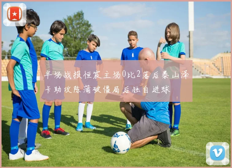 半场战报恒宸主场0比2落后泰山泽卡助攻陈蒲破僵局后独自进球