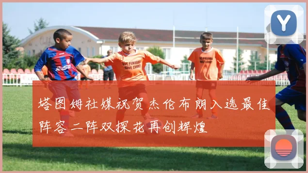 塔图姆社媒祝贺杰伦布朗入选最佳阵容二阵双探花再创辉煌