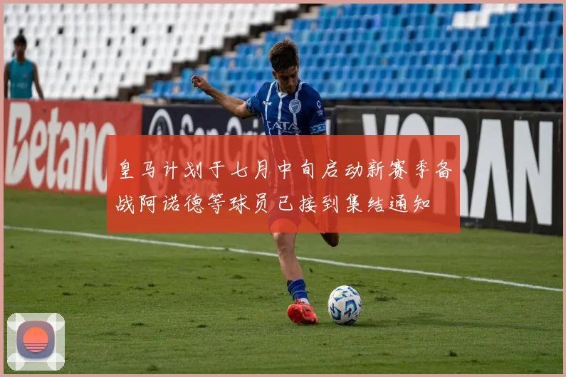 皇马计划于七月中旬启动新赛季备战阿诺德等球员已接到集结通知