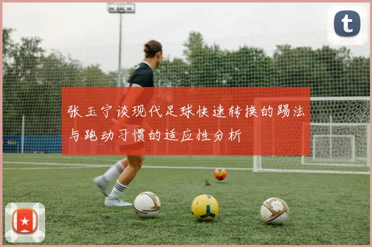 张玉宁谈现代足球快速转换的踢法与跑动习惯的适应性分析