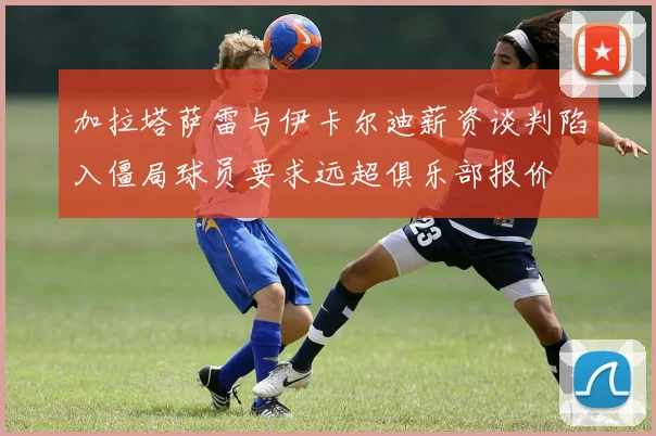 加拉塔萨雷与伊卡尔迪薪资谈判陷入僵局球员要求远超俱乐部报价