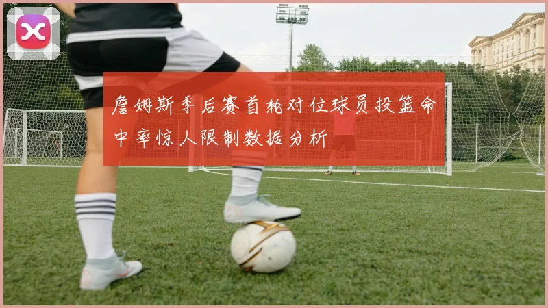 詹姆斯季后赛首轮对位球员投篮命中率惊人限制数据分析