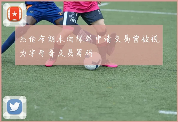 杰伦布朗未向绿军申请交易曾被视为字母哥交易筹码