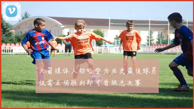 火箭媒体人称哈登为历史最佳球员仅需五场胜利即可晋级总决赛