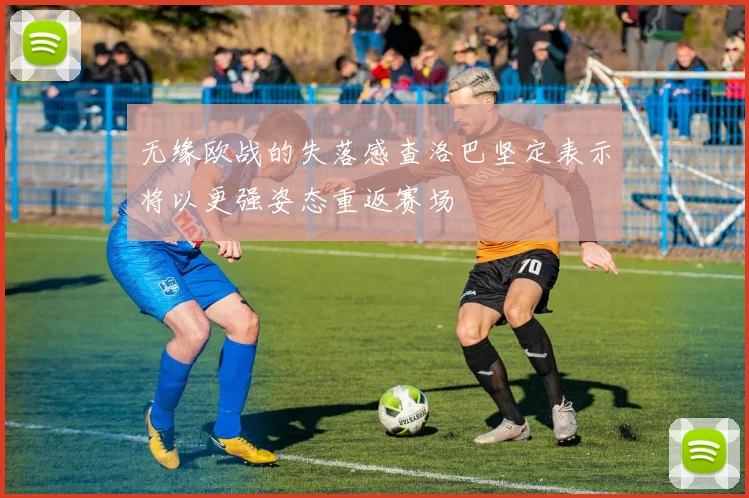 无缘欧战的失落感查洛巴坚定表示将以更强姿态重返赛场