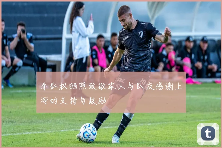 李弘权晒照致敬家人与队友感谢上海的支持与鼓励