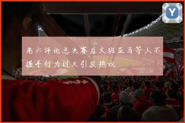 老六评论总决赛后文班亚马等人不握手行为过火引发热议
