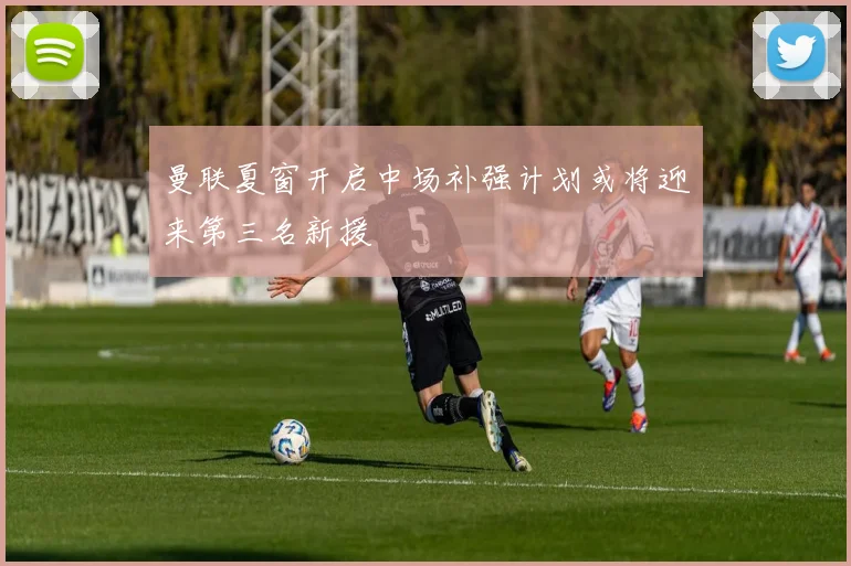 曼联夏窗开启中场补强计划或将迎来第三名新援
