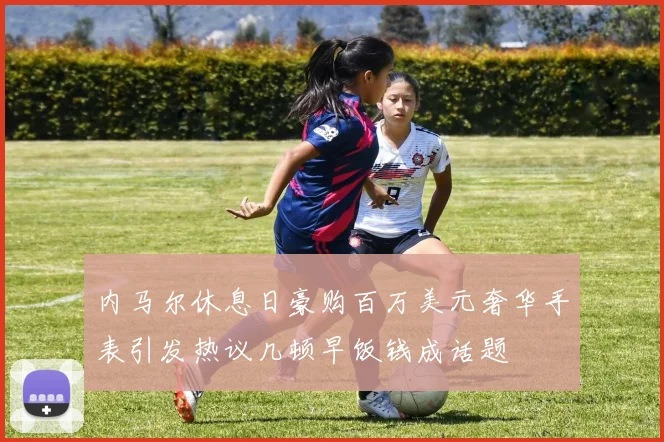 内马尔休息日豪购百万美元奢华手表引发热议几顿早饭钱成话题