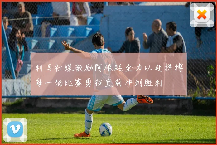 利马社媒激励阿根廷全力以赴拼搏每一场比赛勇往直前冲刺胜利