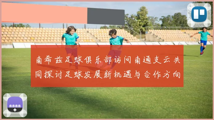 南希兹足球俱乐部访问南通支云共同探讨足球发展新机遇与合作方向