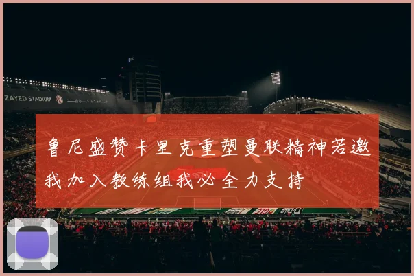 鲁尼盛赞卡里克重塑曼联精神若邀我加入教练组我必全力支持