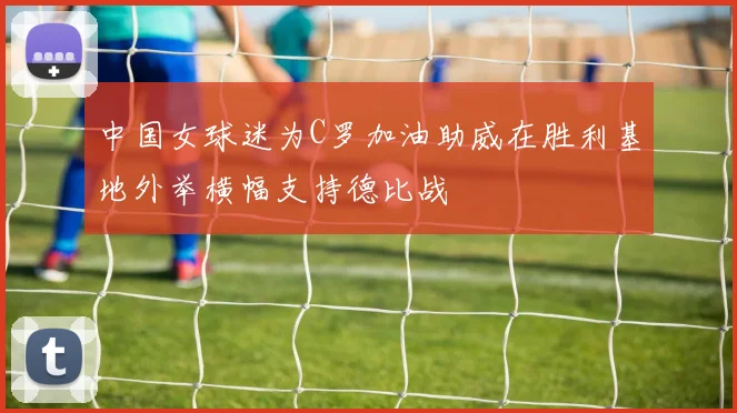中国女球迷为C罗加油助威在胜利基地外举横幅支持德比战