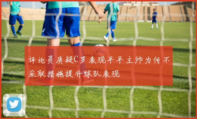 评论员质疑C罗表现平平主帅为何不采取措施提升球队表现