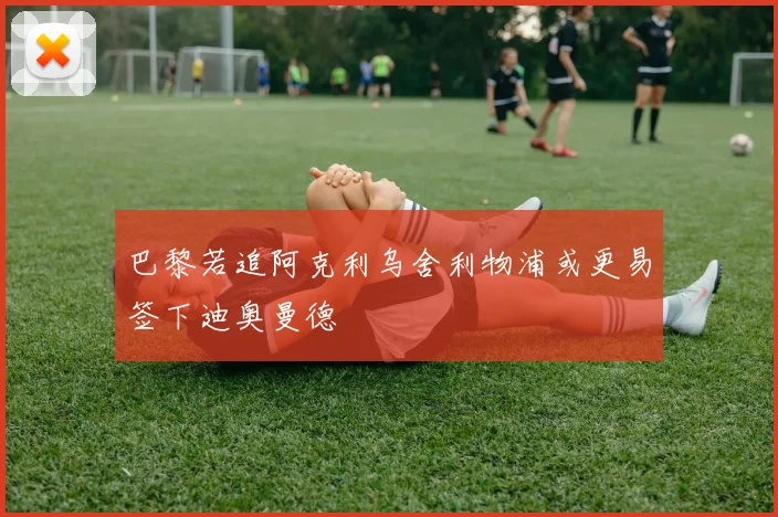 巴黎若追阿克利乌舍利物浦或更易签下迪奥曼德