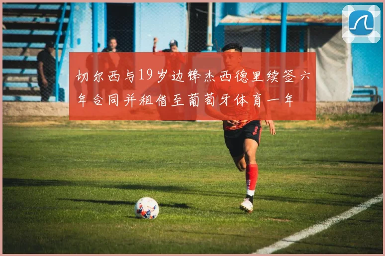 切尔西与19岁边锋杰西德里续签六年合同并租借至葡萄牙体育一年