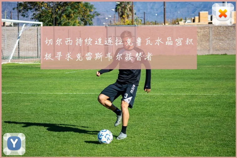 切尔西持续追逐拉克鲁瓦水晶宫积极寻求克雷斯韦尔接替者