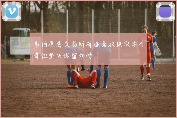 韦伯愿意交易所有选秀权换取字母哥但坚决保留切特