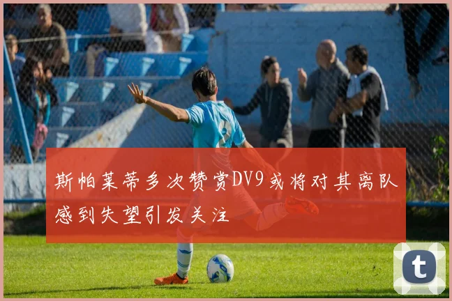 斯帕莱蒂多次赞赏DV9或将对其离队感到失望引发关注