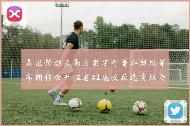 美记预测交易方案字母哥加盟绿军布朗转会开拓者雄鹿收获选秀权与年轻球员
