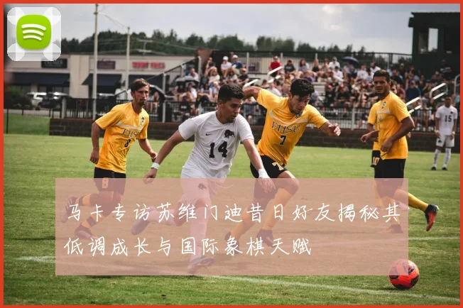 马卡专访苏维门迪昔日好友揭秘其低调成长与国际象棋天赋