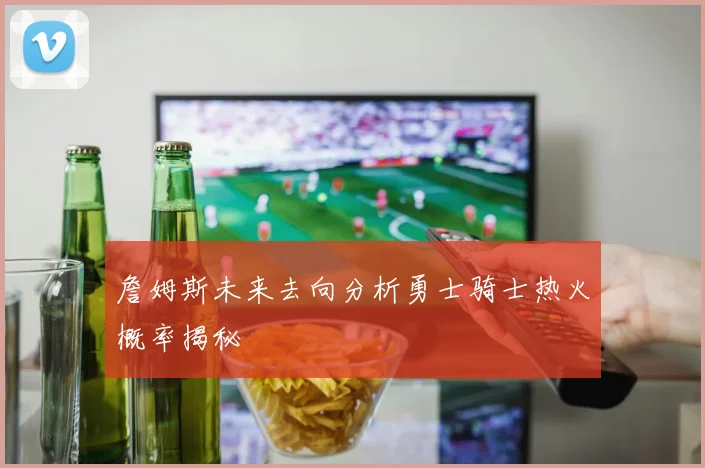 詹姆斯未来去向分析勇士骑士热火概率揭秘