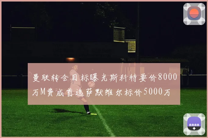 曼联转会目标曝光斯科特要价8000万M费成首选萨默维尔标价5000万