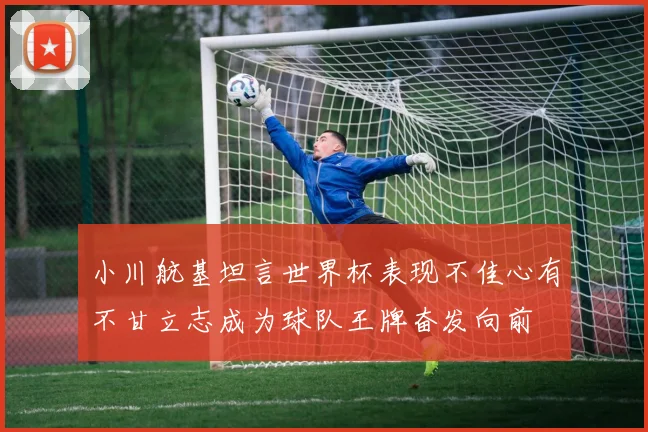 小川航基坦言世界杯表现不佳心有不甘立志成为球队王牌奋发向前