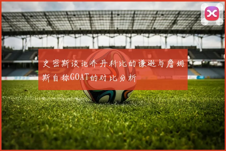 史密斯谈论乔丹科比的谦逊与詹姆斯自称GOAT的对比分析