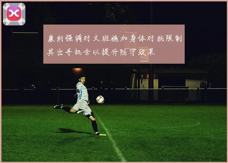 康利强调对文班施加身体对抗限制其出手机会以提升防守效果